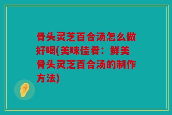 骨头灵芝百合汤怎么做好喝(美味佳肴：鲜美骨头灵芝百合汤的制作方法)