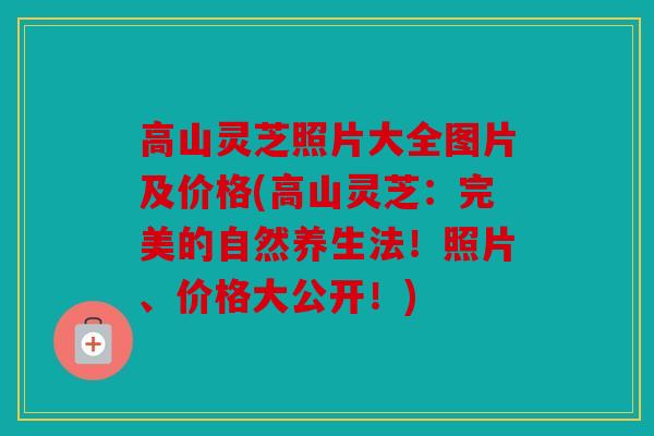 高山灵芝照片大全图片及价格(高山灵芝：完美的自然养生法！照片、价格大公开！)