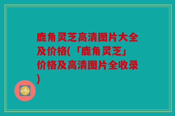 鹿角灵芝高清图片大全及价格(「鹿角灵芝」价格及高清图片全收录)