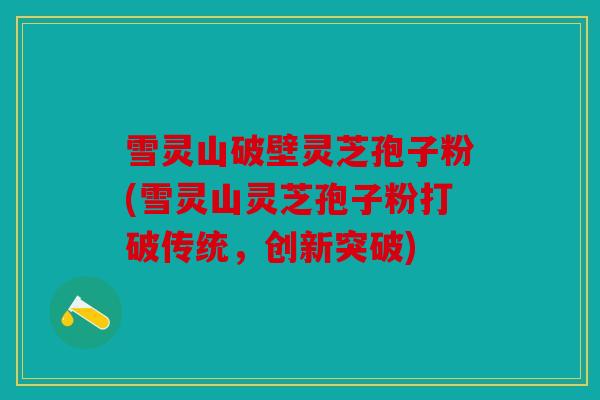 雪灵山破壁灵芝孢子粉(雪灵山灵芝孢子粉打破传统，创新突破)