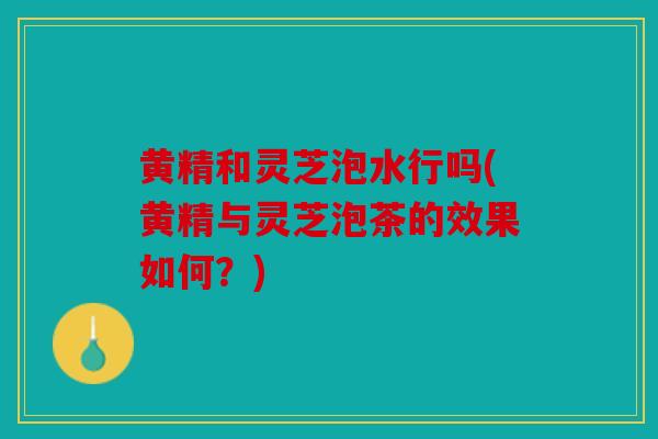 黄精和灵芝泡水行吗(黄精与灵芝泡茶的效果如何？)
