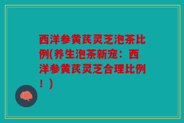西洋参黄芪灵芝泡茶比例(养生泡茶新宠：西洋参黄芪灵芝合理比例！)