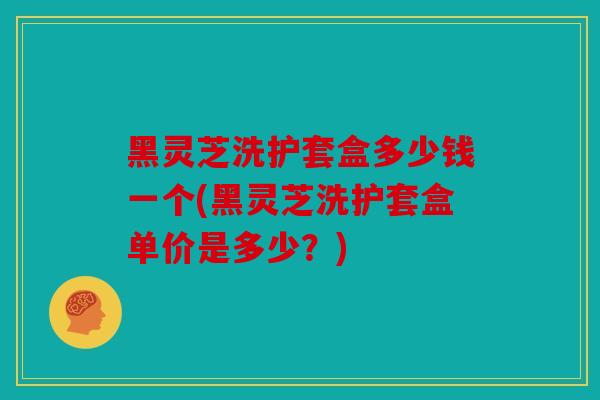 黑灵芝洗护套盒多少钱一个(黑灵芝洗护套盒单价是多少？)