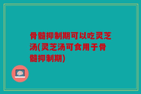 骨髓抑制期可以吃灵芝汤(灵芝汤可食用于骨髓抑制期)