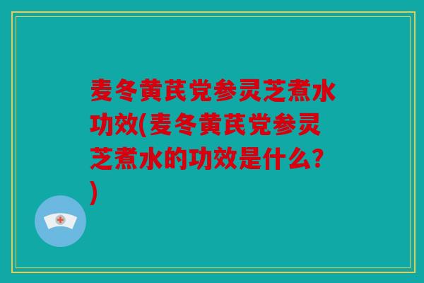 麦冬黄芪党参灵芝煮水功效(麦冬黄芪党参灵芝煮水的功效是什么？)