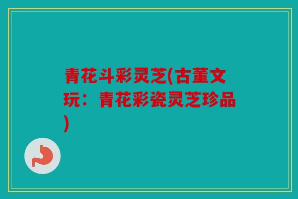 青花斗彩灵芝(古董文玩：青花彩瓷灵芝珍品)
