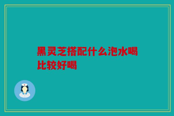 黑灵芝搭配什么泡水喝比较好喝