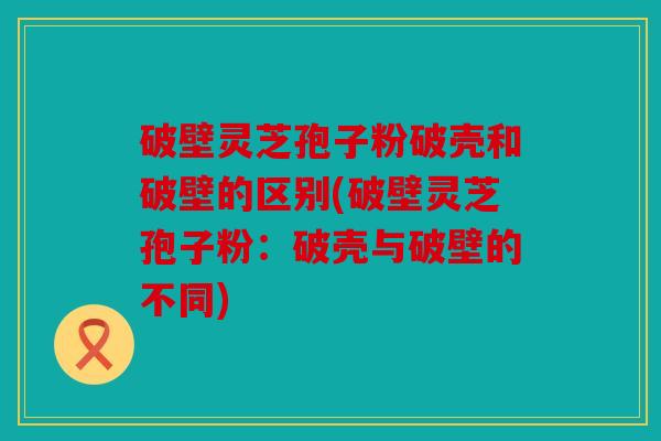 破壁灵芝孢子粉破壳和破壁的区别(破壁灵芝孢子粉：破壳与破壁的不同)