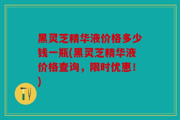 黑灵芝精华液价格多少钱一瓶(黑灵芝精华液价格查询，限时优惠！)