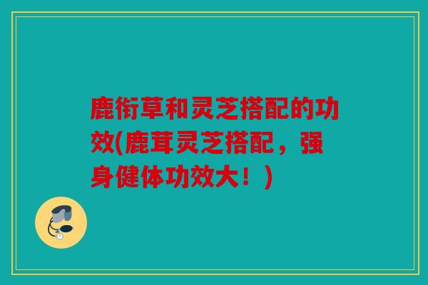 鹿衔草和灵芝搭配的功效(鹿茸灵芝搭配，强身健体功效大！)