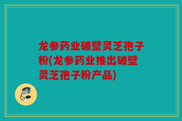 龙参药业破壁灵芝孢子粉(龙参药业推出破壁灵芝孢子粉产品)