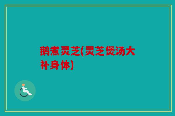鹅煮灵芝(灵芝煲汤大补身体)