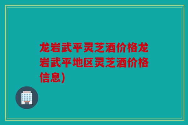 龙岩武平灵芝酒价格龙岩武平地区灵芝酒价格信息)