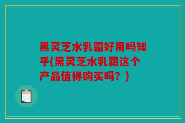 黑灵芝水乳霜好用吗知乎(黑灵芝水乳霜这个产品值得购买吗？)