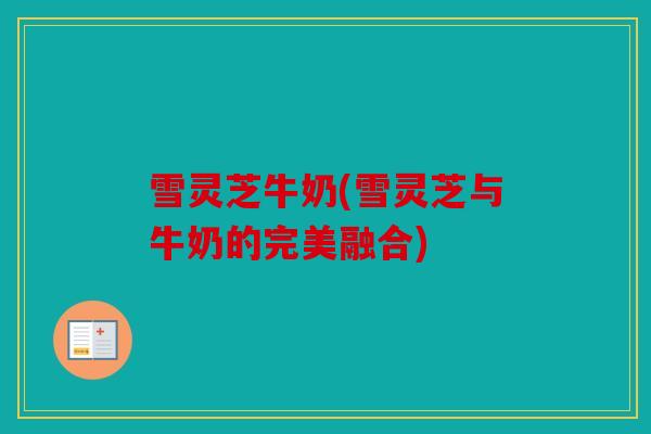 雪灵芝牛奶(雪灵芝与牛奶的完美融合)