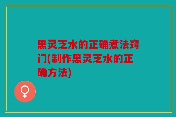 黑灵芝水的正确煮法窍门(制作黑灵芝水的正确方法)