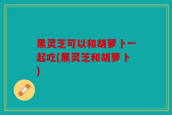 黑灵芝可以和胡萝卜一起吃(黑灵芝和胡萝卜)