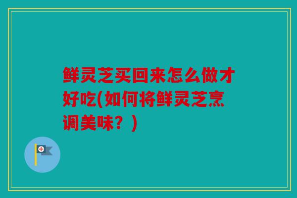 鲜灵芝买回来怎么做才好吃(如何将鲜灵芝烹调美味？)