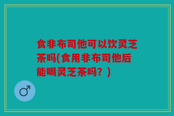 食非布司他可以饮灵芝茶吗(食用非布司他后能喝灵芝茶吗？)