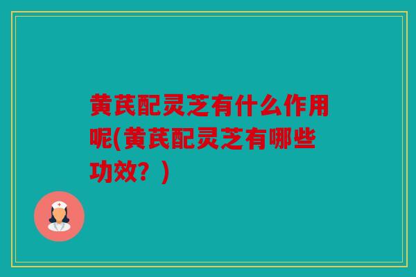 黄芪配灵芝有什么作用呢(黄芪配灵芝有哪些功效？)