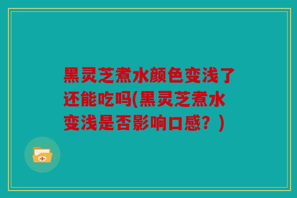 黑灵芝煮水颜色变浅了还能吃吗(黑灵芝煮水变浅是否影响口感？)