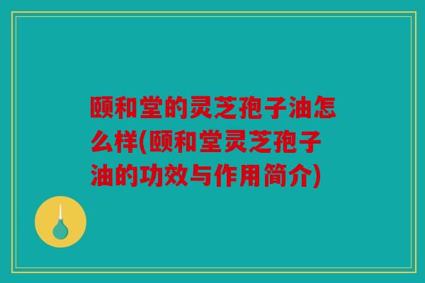 颐和堂的灵芝孢子油怎么样(颐和堂灵芝孢子油的功效与作用简介)