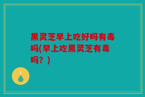 黑灵芝早上吃好吗有毒吗(早上吃黑灵芝有毒吗？)