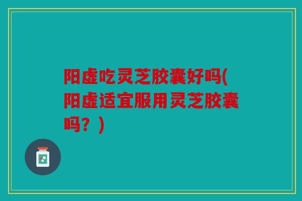 阳虚吃灵芝胶囊好吗(阳虚适宜服用灵芝胶囊吗？)