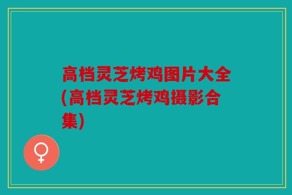 高档灵芝烤鸡图片大全(高档灵芝烤鸡摄影合集)