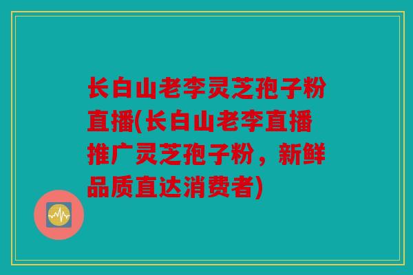 长白山老李灵芝孢子粉直播(长白山老李直播推广灵芝孢子粉，新鲜品质直达消费者)