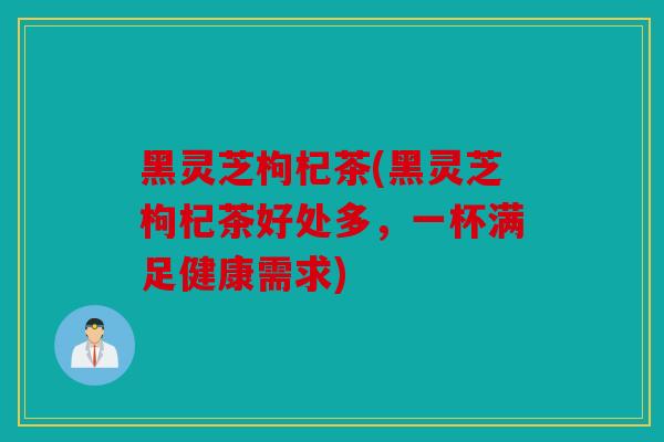 黑灵芝枸杞茶(黑灵芝枸杞茶好处多，一杯满足健康需求)