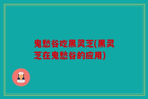 鬼愁谷吃黑灵芝(黑灵芝在鬼愁谷的应用)