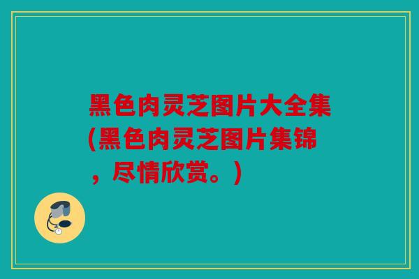 黑色肉灵芝图片大全集(黑色肉灵芝图片集锦，尽情欣赏。)
