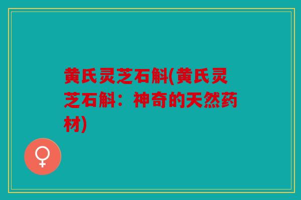 黄氏灵芝石斛(黄氏灵芝石斛：神奇的天然药材)
