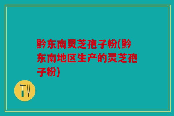 黔东南灵芝孢子粉(黔东南地区生产的灵芝孢子粉)