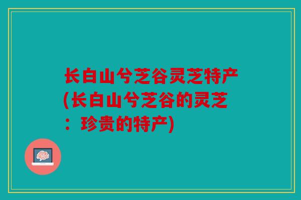 长白山兮芝谷灵芝特产(长白山兮芝谷的灵芝：珍贵的特产)