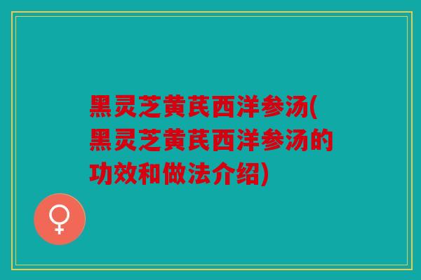 黑灵芝黄芪西洋参汤(黑灵芝黄芪西洋参汤的功效和做法介绍)