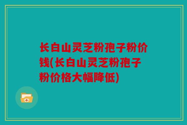 长白山灵芝粉孢子粉价钱(长白山灵芝粉孢子粉价格大幅降低)