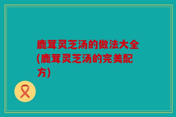 鹿茸灵芝汤的做法大全(鹿茸灵芝汤的完美配方)