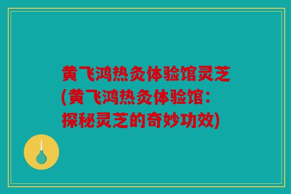 黄飞鸿热灸体验馆灵芝(黄飞鸿热灸体验馆：探秘灵芝的奇妙功效)