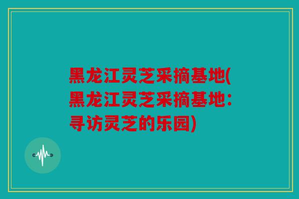 黑龙江灵芝采摘基地(黑龙江灵芝采摘基地：寻访灵芝的乐园)