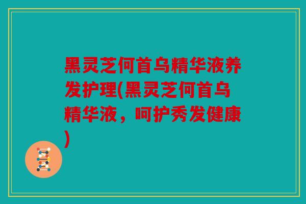 黑灵芝何首乌精华液养发护理(黑灵芝何首乌精华液，呵护秀发健康)