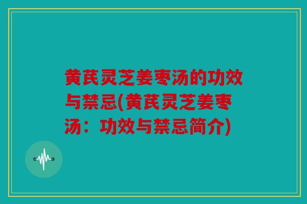 黄芪灵芝姜枣汤的功效与禁忌(黄芪灵芝姜枣汤：功效与禁忌简介)