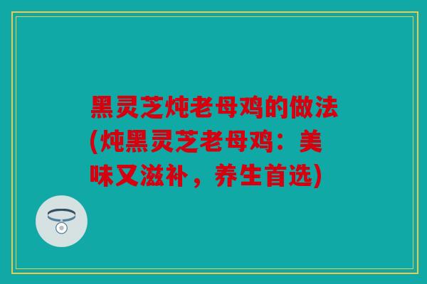黑灵芝炖老母鸡的做法(炖黑灵芝老母鸡：美味又滋补，养生首选)