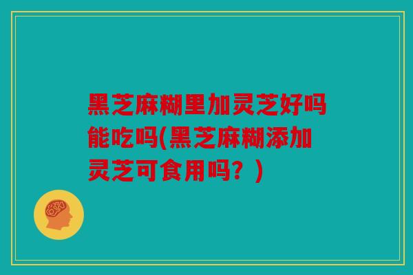 黑芝麻糊里加灵芝好吗能吃吗(黑芝麻糊添加灵芝可食用吗？)