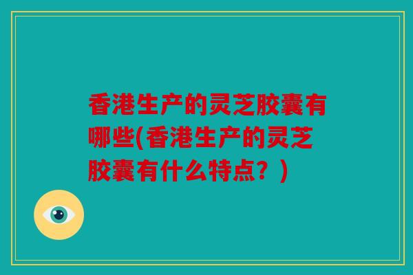 香港生产的灵芝胶囊有哪些(香港生产的灵芝胶囊有什么特点？)