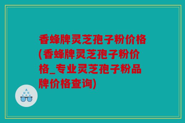 香蜂牌灵芝孢子粉价格(香蜂牌灵芝孢子粉价格_专业灵芝孢子粉品牌价格查询)