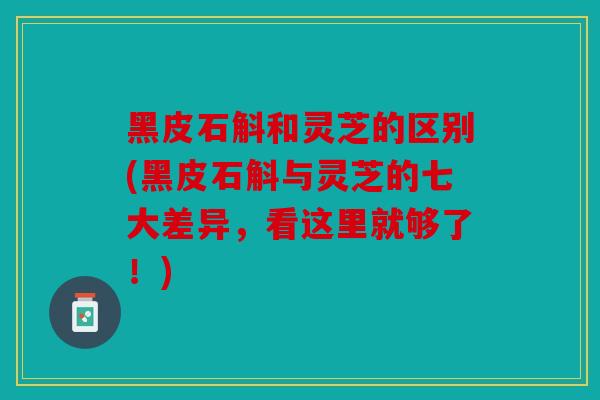 黑皮石斛和灵芝的区别(黑皮石斛与灵芝的七大差异，看这里就够了！)