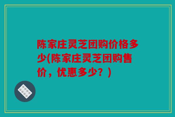 陈家庄灵芝团购价格多少(陈家庄灵芝团购售价，优惠多少？)