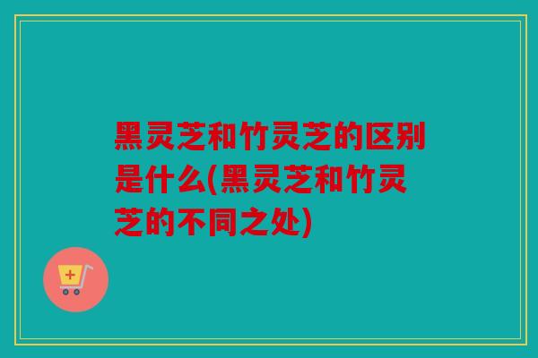 黑灵芝和竹灵芝的区别是什么(黑灵芝和竹灵芝的不同之处)